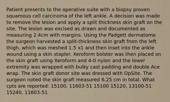 Patient presents to the operative suite with a biopsy proven squamous cell carcinoma of the left ankle. A decision was made to remove the lesion and apply a split thickness skin graft on the site. The lesion was excised as drawn and documented as measuring 2.4cm with margins. Using the Padgett dermatome the surgeon harvested a split-thickness skin graft from the left thigh, which was meshed 1.5 x1 and then inset into the ankle wound using a skin stapler. Xeroform bolster was then placed on the skin graft using Xeroform and 4-0 nylon and the lower extremity was wrapped with bulky cast padding and double Ace wrap. The skin graft donor site was dressed with OpSite. The surgeon noted the skin graft measured 6.25 cm in total. What cpts are reported: 15100, 11603-51 15100 15120, 13100-51 15240, 11603-51