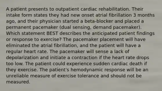 A patient presents to outpatient cardiac rehabilitation. Their intake form states they had new onset atrial fibrillation 3 months ago, and their physician started a beta-blocker and placed a permanent pacemaker (dual sensing, demand pacemaker). Which statement BEST describes the anticipated patient findings or response to exercise? The pacemaker placement will have eliminated the atrial fibrillation, and the patient will have a regular heart rate. The pacemaker will sense a lack of depolarization and initiate a contraction if the heart rate drops too low. The patient could experience sudden cardiac death if they exercise. The patient's hemodynamic response will be an unreliable measure of exercise tolerance and should not be measured.