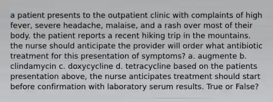 a patient presents to the outpatient clinic with complaints of high fever, severe headache, malaise, and a rash over most of their body. the patient reports a recent hiking trip in the mountains. the nurse should anticipate the provider will order what antibiotic treatment for this presentation of symptoms? a. augmente b. clindamycin c. doxycycline d. tetracycline based on the patients presentation above, the nurse anticipates treatment should start before confirmation with laboratory serum results. True or False?