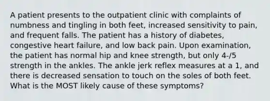 A patient presents to the outpatient clinic with complaints of numbness and tingling in both feet, increased sensitivity to pain, and frequent falls. The patient has a history of diabetes, congestive heart failure, and low back pain. Upon examination, the patient has normal hip and knee strength, but only 4-/5 strength in the ankles. The ankle jerk reflex measures at a 1, and there is decreased sensation to touch on the soles of both feet. What is the MOST likely cause of these symptoms?