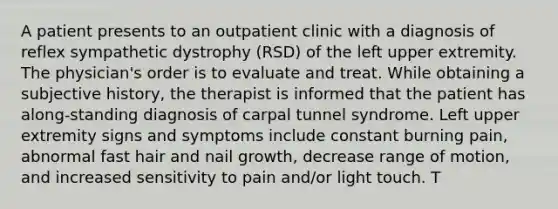 A patient presents to an outpatient clinic with a diagnosis of reflex sympathetic dystrophy (RSD) of the left upper extremity. The physician's order is to evaluate and treat. While obtaining a subjective history, the therapist is informed that the patient has along-standing diagnosis of carpal tunnel syndrome. Left upper extremity signs and symptoms include constant burning pain, abnormal fast hair and nail growth, decrease range of motion, and increased sensitivity to pain and/or light touch. T