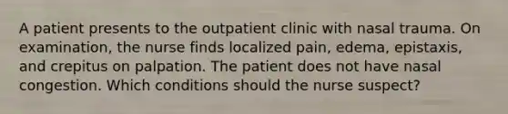 A patient presents to the outpatient clinic with nasal trauma. On examination, the nurse finds localized pain, edema, epistaxis, and crepitus on palpation. The patient does not have nasal congestion. Which conditions should the nurse suspect?