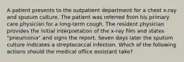 A patient presents to the outpatient department for a chest x-ray and sputum culture. The patient was referred from his primary care physician for a long-term cough. The resident physician provides the initial interpretation of the x-ray film and states "pneumonia" and signs the report. Seven days later the sputum culture indicates a streptococcal infection. Which of the following actions should the medical office assistant take?