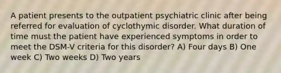 A patient presents to the outpatient psychiatric clinic after being referred for evaluation of cyclothymic disorder. What duration of time must the patient have experienced symptoms in order to meet the DSM-V criteria for this disorder? A) Four days B) One week C) Two weeks D) Two years