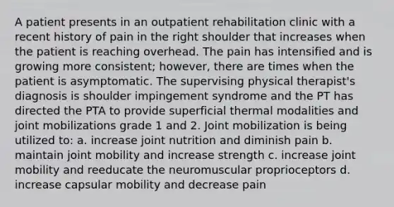 A patient presents in an outpatient rehabilitation clinic with a recent history of pain in the right shoulder that increases when the patient is reaching overhead. The pain has intensified and is growing more consistent; however, there are times when the patient is asymptomatic. The supervising physical therapist's diagnosis is shoulder impingement syndrome and the PT has directed the PTA to provide superficial thermal modalities and joint mobilizations grade 1 and 2. Joint mobilization is being utilized to: a. increase joint nutrition and diminish pain b. maintain joint mobility and increase strength c. increase joint mobility and reeducate the neuromuscular proprioceptors d. increase capsular mobility and decrease pain