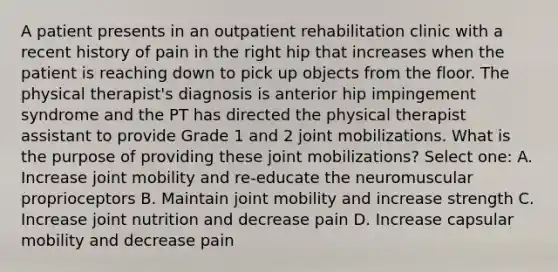 A patient presents in an outpatient rehabilitation clinic with a recent history of pain in the right hip that increases when the patient is reaching down to pick up objects from the floor. The physical therapist's diagnosis is anterior hip impingement syndrome and the PT has directed the physical therapist assistant to provide Grade 1 and 2 joint mobilizations. What is the purpose of providing these joint mobilizations? Select one: A. Increase joint mobility and re-educate the neuromuscular proprioceptors B. Maintain joint mobility and increase strength C. Increase joint nutrition and decrease pain D. Increase capsular mobility and decrease pain