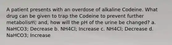 A patient presents with an overdose of alkaline Codeine. What drug can be given to trap the Codeine to prevent further metabolism; and, how will the pH of the urine be changed? a. NaHCO3; Decrease b. NH4Cl; Increase c. NH4Cl; Decrease d. NaHCO3; Increase