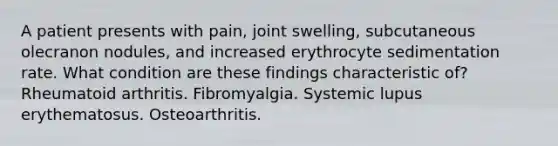 A patient presents with pain, joint swelling, subcutaneous olecranon nodules, and increased erythrocyte sedimentation rate. What condition are these findings characteristic of? Rheumatoid arthritis. Fibromyalgia. Systemic lupus erythematosus. Osteoarthritis.