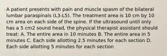 A patient presents with pain and muscle spasm of the bilateral lumbar paraspinals (L3-L5). The treatment area is 10 cm by 10 cm area on each side of the spine. If the ultrasound until only has a 5 cm2 sound head, the physical therapist assistant should treat: A. The entire area in 10 minutes B. The entire area in 5 minutes C. Each side allotting 2.5 minutes for each section D. Each side allotting 5 minutes for each section