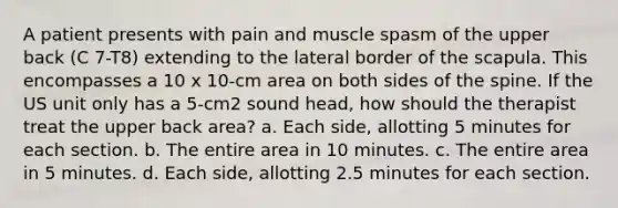 A patient presents with pain and muscle spasm of the upper back (C 7-T8) extending to the lateral border of the scapula. This encompasses a 10 x 10-cm area on both sides of the spine. If the US unit only has a 5-cm2 sound head, how should the therapist treat the upper back area? a. Each side, allotting 5 minutes for each section. b. The entire area in 10 minutes. c. The entire area in 5 minutes. d. Each side, allotting 2.5 minutes for each section.