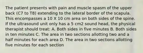 The patient presents with pain and muscle spasm of the upper back (C7 to T8) extending to the lateral border of the scapula. This encompasses a 10 X 10 cm area on both sides of the spine. If the ultrasound unit only has a 5 cm2 sound head, the physical therapist should treat: A. Both sides in five minutes B. Both sides in ten minutes C. The area in two sections allotting two and a half minutes for each area D. The area in two sections allotting five minutes for each section