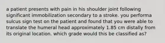 a patient presents with pain in his shoulder joint following significant immobilization secondary to a stroke. you performa sulcus sign test on the patient and found that you were able to translate the humeral head approximately 1.85 cm distally from its original location. which grade would this be classified as?