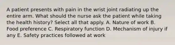 A patient presents with pain in the wrist joint radiating up the entire arm. What should the nurse ask the patient while taking the health history? Select all that apply. A. Nature of work B. Food preference C. Respiratory function D. Mechanism of injury if any E. Safety practices followed at work