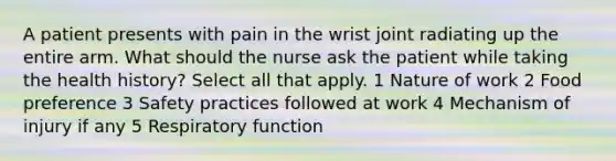 A patient presents with pain in the wrist joint radiating up the entire arm. What should the nurse ask the patient while taking the health history? Select all that apply. 1 Nature of work 2 Food preference 3 Safety practices followed at work 4 Mechanism of injury if any 5 Respiratory function