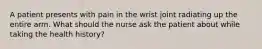 A patient presents with pain in the wrist joint radiating up the entire arm. What should the nurse ask the patient about while taking the health history?