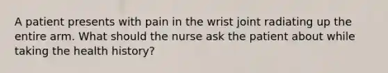 A patient presents with pain in the wrist joint radiating up the entire arm. What should the nurse ask the patient about while taking the health history?