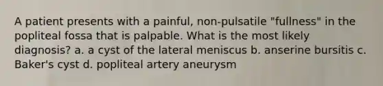 A patient presents with a painful, non-pulsatile "fullness" in the popliteal fossa that is palpable. What is the most likely diagnosis? a. a cyst of the lateral meniscus b. anserine bursitis c. Baker's cyst d. popliteal artery aneurysm