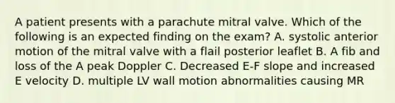 A patient presents with a parachute mitral valve. Which of the following is an expected finding on the exam? A. systolic anterior motion of the mitral valve with a flail posterior leaflet B. A fib and loss of the A peak Doppler C. Decreased E-F slope and increased E velocity D. multiple LV wall motion abnormalities causing MR