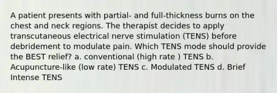 A patient presents with partial- and full-thickness burns on the chest and neck regions. The therapist decides to apply transcutaneous electrical nerve stimulation (TENS) before debridement to modulate pain. Which TENS mode should provide the BEST relief? a. conventional (high rate ) TENS b. Acupuncture-like (low rate) TENS c. Modulated TENS d. Brief Intense TENS