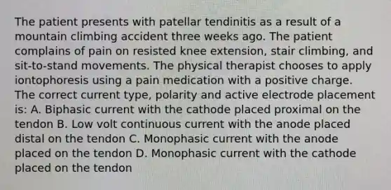 The patient presents with patellar tendinitis as a result of a mountain climbing accident three weeks ago. The patient complains of pain on resisted knee extension, stair climbing, and sit-to-stand movements. The physical therapist chooses to apply iontophoresis using a pain medication with a positive charge. The correct current type, polarity and active electrode placement is: A. Biphasic current with the cathode placed proximal on the tendon B. Low volt continuous current with the anode placed distal on the tendon C. Monophasic current with the anode placed on the tendon D. Monophasic current with the cathode placed on the tendon