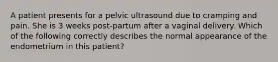 A patient presents for a pelvic ultrasound due to cramping and pain. She is 3 weeks post-partum after a vaginal delivery. Which of the following correctly describes the normal appearance of the endometrium in this patient?