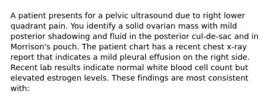 A patient presents for a pelvic ultrasound due to right lower quadrant pain. You identify a solid ovarian mass with mild posterior shadowing and fluid in the posterior cul-de-sac and in Morrison's pouch. The patient chart has a recent chest x-ray report that indicates a mild pleural effusion on the right side. Recent lab results indicate normal white blood cell count but elevated estrogen levels. These findings are most consistent with: