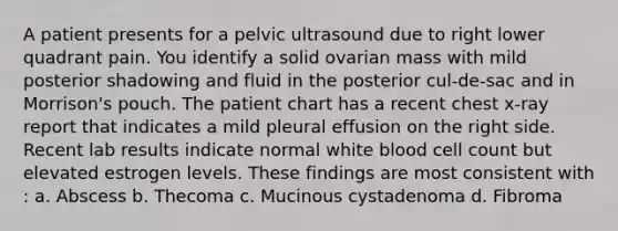 A patient presents for a pelvic ultrasound due to right lower quadrant pain. You identify a solid ovarian mass with mild posterior shadowing and fluid in the posterior cul-de-sac and in Morrison's pouch. The patient chart has a recent chest x-ray report that indicates a mild pleural effusion on the right side. Recent lab results indicate normal white blood cell count but elevated estrogen levels. These findings are most consistent with : a. Abscess b. Thecoma c. Mucinous cystadenoma d. Fibroma