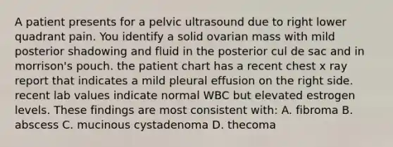 A patient presents for a pelvic ultrasound due to right lower quadrant pain. You identify a solid ovarian mass with mild posterior shadowing and fluid in the posterior cul de sac and in morrison's pouch. the patient chart has a recent chest x ray report that indicates a mild pleural effusion on the right side. recent lab values indicate normal WBC but elevated estrogen levels. These findings are most consistent with: A. fibroma B. abscess C. mucinous cystadenoma D. thecoma