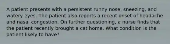 A patient presents with a persistent runny nose, sneezing, and watery eyes. The patient also reports a recent onset of headache and nasal congestion. On further questioning, a nurse finds that the patient recently brought a cat home. What condition is the patient likely to have?