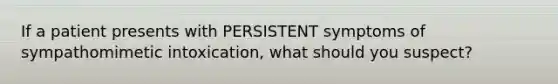 If a patient presents with PERSISTENT symptoms of sympathomimetic intoxication, what should you suspect?