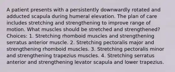 A patient presents with a persistently downwardly rotated and adducted scapula during humeral elevation. The plan of care includes stretching and strengthening to improve range of motion. What muscles should be stretched and strengthened? Choices: 1. Stretching rhomboid muscles and strengthening serratus anterior muscle. 2. Stretching pectoralis major and strengthening rhomboid muscles. 3. Stretching pectoralis minor and strengthening trapezius muscles. 4. Stretching serratus anterior and strengthening levator scapula and lower trapezius.