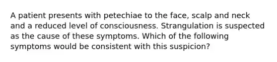 A patient presents with petechiae to the face, scalp and neck and a reduced level of consciousness. Strangulation is suspected as the cause of these symptoms. Which of the following symptoms would be consistent with this suspicion?