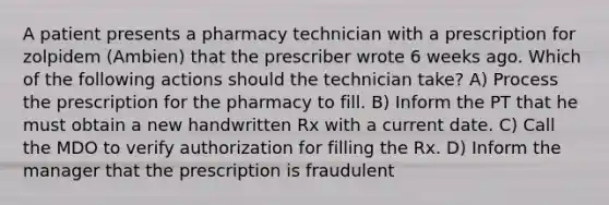 A patient presents a pharmacy technician with a prescription for zolpidem (Ambien) that the prescriber wrote 6 weeks ago. Which of the following actions should the technician take? A) Process the prescription for the pharmacy to fill. B) Inform the PT that he must obtain a new handwritten Rx with a current date. C) Call the MDO to verify authorization for filling the Rx. D) Inform the manager that the prescription is fraudulent