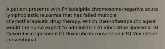 A patient presents with Philadelphia chromosome-negative acute lymphoblastic leukemia that has failed multiple chemotherapeutic drug therapy. Which chemotherapeutic agent would the nurse expect to administer? A) Vincristine liposomal B) Doxorubicin liposomal C) Doxorubicin conventional D) Vincristine conventional