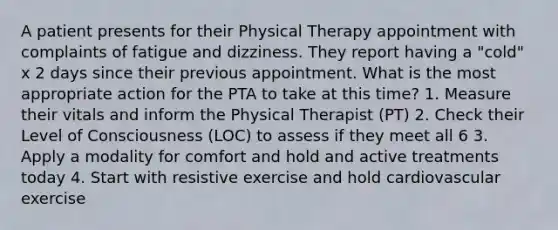 A patient presents for their Physical Therapy appointment with complaints of fatigue and dizziness. They report having a "cold" x 2 days since their previous appointment. What is the most appropriate action for the PTA to take at this time? 1. Measure their vitals and inform the Physical Therapist (PT) 2. Check their Level of Consciousness (LOC) to assess if they meet all 6 3. Apply a modality for comfort and hold and active treatments today 4. Start with resistive exercise and hold cardiovascular exercise