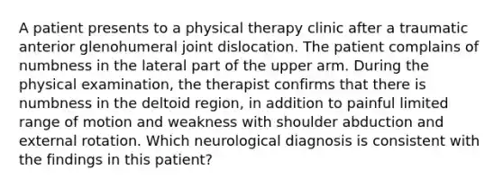 A patient presents to a physical therapy clinic after a traumatic anterior glenohumeral joint dislocation. The patient complains of numbness in the lateral part of the upper arm. During the physical examination, the therapist confirms that there is numbness in the deltoid region, in addition to painful limited range of motion and weakness with shoulder abduction and external rotation. Which neurological diagnosis is consistent with the findings in this patient?