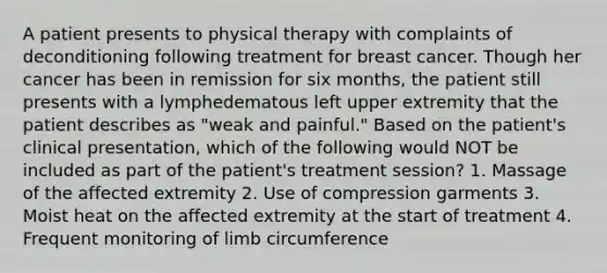 A patient presents to physical therapy with complaints of deconditioning following treatment for breast cancer. Though her cancer has been in remission for six months, the patient still presents with a lymphedematous left upper extremity that the patient describes as "weak and painful." Based on the patient's clinical presentation, which of the following would NOT be included as part of the patient's treatment session? 1. Massage of the affected extremity 2. Use of compression garments 3. Moist heat on the affected extremity at the start of treatment 4. Frequent monitoring of limb circumference