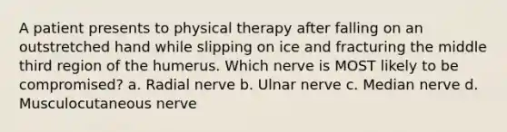 A patient presents to physical therapy after falling on an outstretched hand while slipping on ice and fracturing the middle third region of the humerus. Which nerve is MOST likely to be compromised? a. Radial nerve b. Ulnar nerve c. Median nerve d. Musculocutaneous nerve