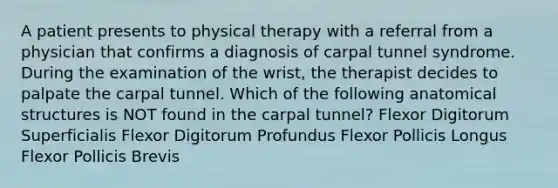 A patient presents to physical therapy with a referral from a physician that confirms a diagnosis of carpal tunnel syndrome. During the examination of the wrist, the therapist decides to palpate the carpal tunnel. Which of the following anatomical structures is NOT found in the carpal tunnel? Flexor Digitorum Superficialis Flexor Digitorum Profundus Flexor Pollicis Longus Flexor Pollicis Brevis