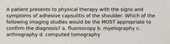 A patient presents to physical therapy with the signs and symptoms of adhesive capsulitis of the shoulder. Which of the following imaging studies would be the MOST appropriate to confirm the diagnosis? a. fluoroscopy b. myelography c. arthrography d. computed tomography