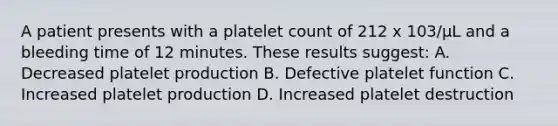 A patient presents with a platelet count of 212 x 103/µL and a bleeding time of 12 minutes. These results suggest: A. Decreased platelet production B. Defective platelet function C. Increased platelet production D. Increased platelet destruction