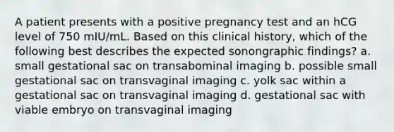 A patient presents with a positive pregnancy test and an hCG level of 750 mIU/mL. Based on this clinical history, which of the following best describes the expected sonongraphic findings? a. small gestational sac on transabominal imaging b. possible small gestational sac on transvaginal imaging c. yolk sac within a gestational sac on transvaginal imaging d. gestational sac with viable embryo on transvaginal imaging