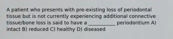 A patient who presents with pre-existing loss of periodontal tissue but is not currently experiencing additional connective tissue/bone loss is said to have a ___________ periodontium A) intact B) reduced C) healthy D) diseased