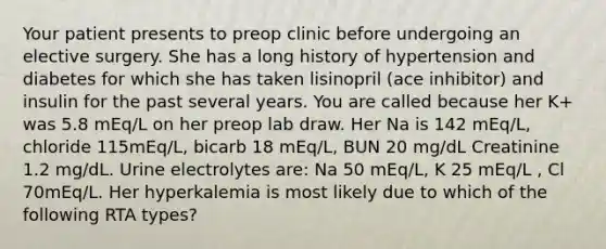 Your patient presents to preop clinic before undergoing an elective surgery. She has a long history of hypertension and diabetes for which she has taken lisinopril (ace inhibitor) and insulin for the past several years. You are called because her K+ was 5.8 mEq/L on her preop lab draw. Her Na is 142 mEq/L, chloride 115mEq/L, bicarb 18 mEq/L, BUN 20 mg/dL Creatinine 1.2 mg/dL. Urine electrolytes are: Na 50 mEq/L, K 25 mEq/L , Cl 70mEq/L. Her hyperkalemia is most likely due to which of the following RTA types?