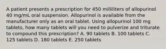 A patient presents a prescription for 450 milliliters of allopurinol 40 mg/mL oral suspension. Allopurinol is available from the manufacturer only as an oral tablet. Using allopurinol 100 mg tablets, how many tablets will you need to pulverize and triturate to compound this prescription? A. 90 tablets B. 100 tablets C. 125 tablets D. 180 tablets E. 250 tablets