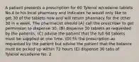 A patient presents a prescription for 60 Tylenol w/codeine tablets No.4 to his local pharmacy and indicates he would only like to get 30 of the tablets now and will return pharmacy for the other 30 in a week. The pharmacist should (A) call the prescriber to get permission to dispense 30. (B) dispense 30 tablets as requested by the patients. (C) advise the patient that the full 60 tablets must be supplied at one time. (D) fill the prescription as requested by the patient but advise the patient that the balance must be picked up within 72 hours (E) dispense 30 tabs of Tylenol w/codeine No. 2