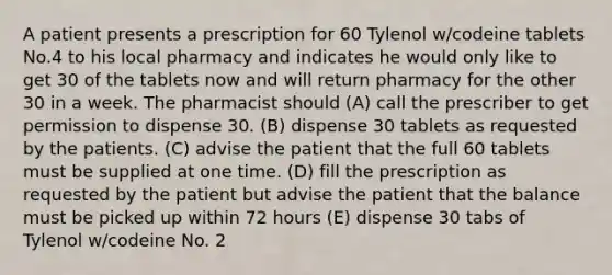 A patient presents a prescription for 60 Tylenol w/codeine tablets No.4 to his local pharmacy and indicates he would only like to get 30 of the tablets now and will return pharmacy for the other 30 in a week. The pharmacist should (A) call the prescriber to get permission to dispense 30. (B) dispense 30 tablets as requested by the patients. (C) advise the patient that the full 60 tablets must be supplied at one time. (D) fill the prescription as requested by the patient but advise the patient that the balance must be picked up within 72 hours (E) dispense 30 tabs of Tylenol w/codeine No. 2