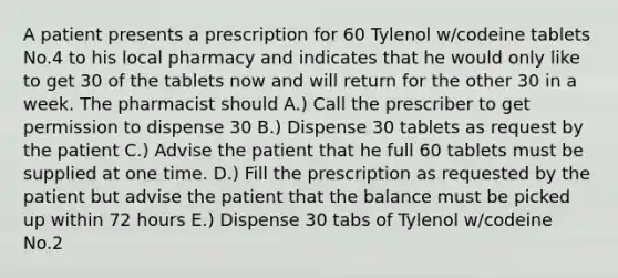 A patient presents a prescription for 60 Tylenol w/codeine tablets No.4 to his local pharmacy and indicates that he would only like to get 30 of the tablets now and will return for the other 30 in a week. The pharmacist should A.) Call the prescriber to get permission to dispense 30 B.) Dispense 30 tablets as request by the patient C.) Advise the patient that he full 60 tablets must be supplied at one time. D.) Fill the prescription as requested by the patient but advise the patient that the balance must be picked up within 72 hours E.) Dispense 30 tabs of Tylenol w/codeine No.2