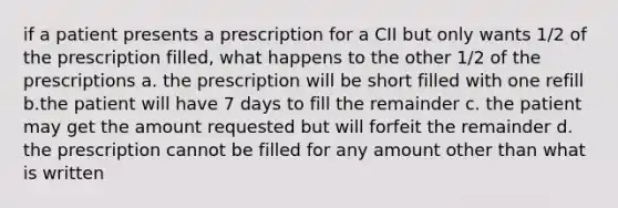 if a patient presents a prescription for a CII but only wants 1/2 of the prescription filled, what happens to the other 1/2 of the prescriptions a. the prescription will be short filled with one refill b.the patient will have 7 days to fill the remainder c. the patient may get the amount requested but will forfeit the remainder d. the prescription cannot be filled for any amount other than what is written