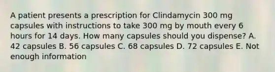 A patient presents a prescription for Clindamycin 300 mg capsules with instructions to take 300 mg by mouth every 6 hours for 14 days. How many capsules should you dispense? A. 42 capsules B. 56 capsules C. 68 capsules D. 72 capsules E. Not enough information